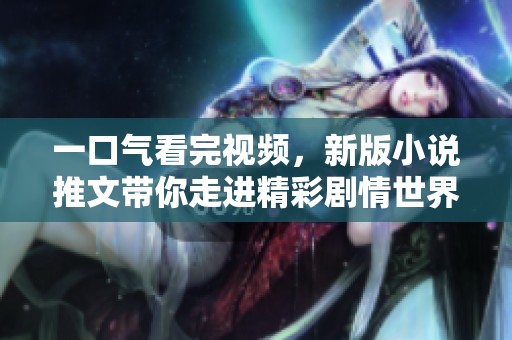 一口气看完视频，新版小说推文带你走进精彩剧情世界