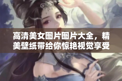 高清美女图片图片大全，精美壁纸带给你惊艳视觉享受
