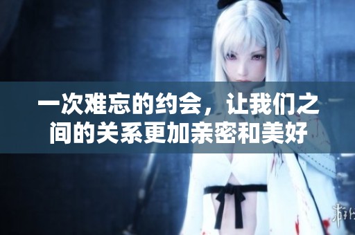 一次难忘的约会，让我们之间的关系更加亲密和美好