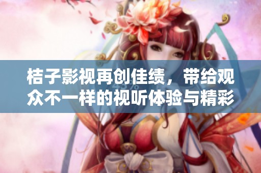 桔子影视再创佳绩，带给观众不一样的视听体验与精彩内容