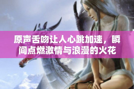 原声舌吻让人心跳加速，瞬间点燃激情与浪漫的火花