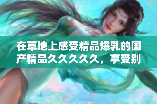 在草地上感受精品爆乳的********久，享受别样的视觉盛宴与体验。
