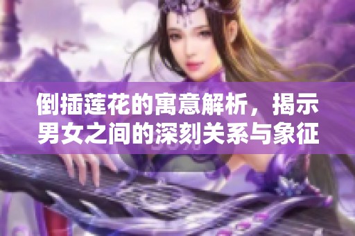 倒插莲花的寓意解析，揭示男女之间的深刻关系与象征意义