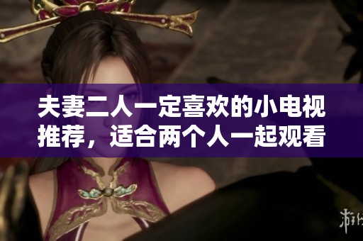 夫妻二人一定喜欢的小电视推荐，适合两个人一起观看的精彩节目分享