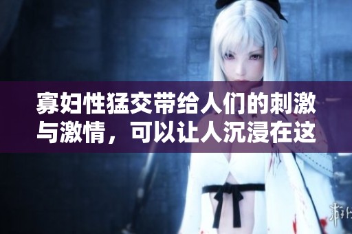 寡妇性猛交带给人们的刺激与激情，可以让人沉浸在这个XXX和OOO的世界中。