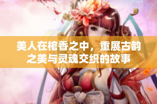 美人在棺香之中，重展古韵之美与灵魂交织的故事