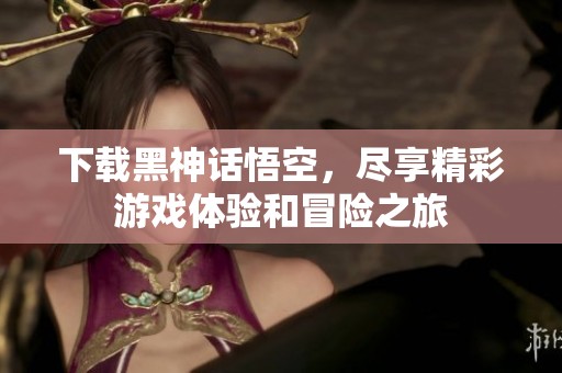 下载黑神话悟空，尽享精彩游戏体验和冒险之旅