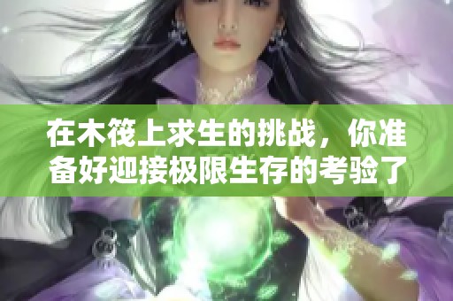 在木筏上求生的挑战，你准备好迎接极限生存的考验了吗