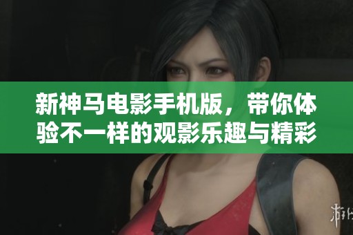 新神马电影手机版，带你体验不一样的观影乐趣与精彩内容