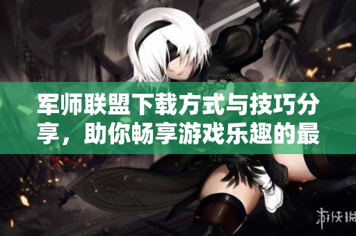 军师联盟下载方式与技巧分享，助你畅享游戏乐趣的最佳选择
