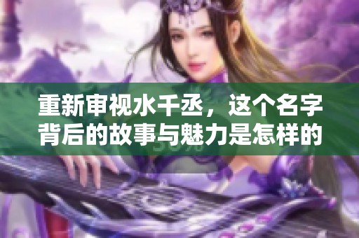重新审视水千丞，这个名字背后的故事与魅力是怎样的呢