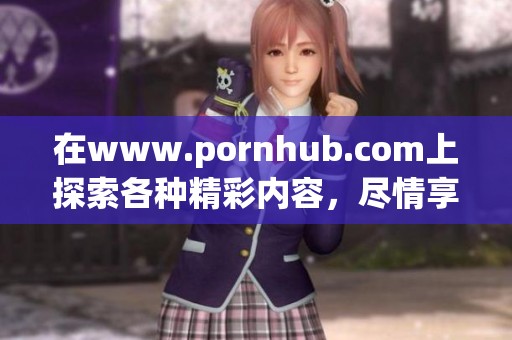 在www.роrnhub.соm上探索各种精彩内容，尽情享受与众不同的体验。