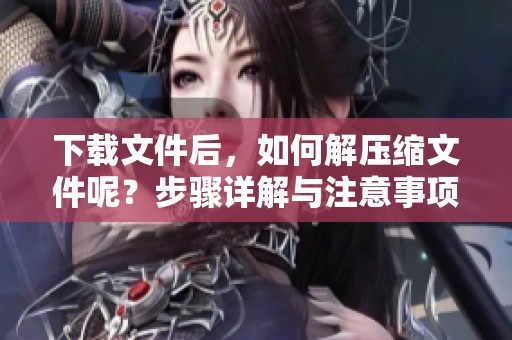 下载文件后，如何解压缩文件呢？步骤详解与注意事项一并告诉你！