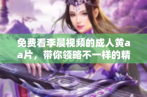 免费看李晨视频的**黄a**，带你领略不一样的精彩内容