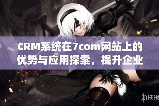 CRM系统在7com网站上的优势与应用探索，提升企业管理效率和客户满意度。