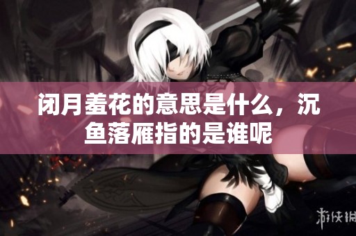 闭月羞花的意思是什么，沉鱼落雁指的是谁呢