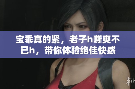 宝乖真的紧，老子h嘶爽不已h，带你体验绝佳快感