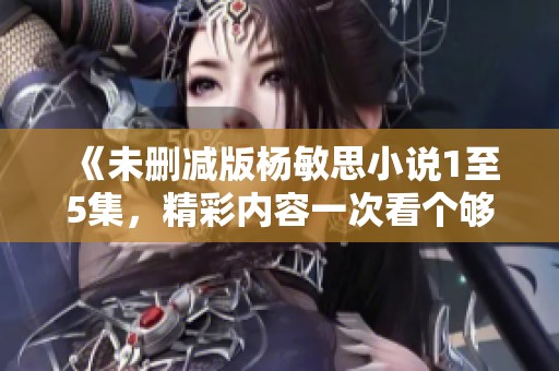《未删减版杨敏思小说1至5集，精彩内容一次看个够》