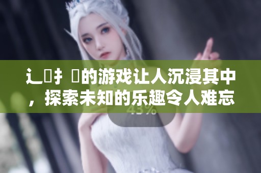 辶畐扌喿的游戏让人沉浸其中，探索未知的乐趣令人难忘