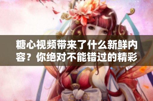 糖心视频带来了什么新鲜内容？你绝对不能错过的精彩瞬间！
