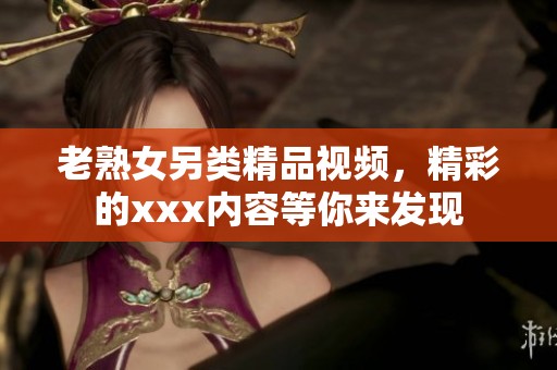 老熟女另类精品视频，精彩的xxx内容等你来发现