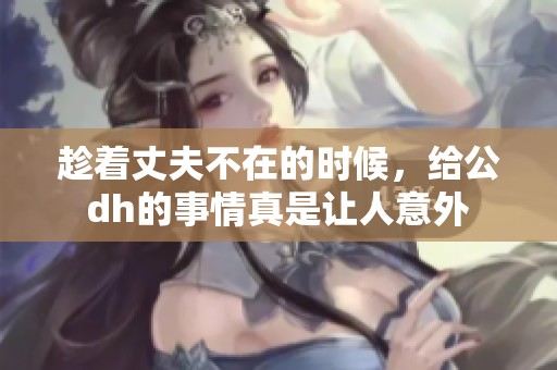 趁着丈夫不在的时候，给公dh的事情真是让人意外
