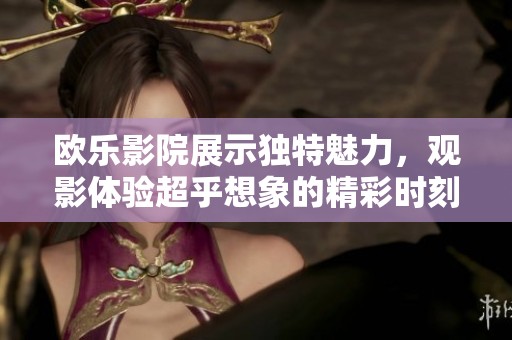 欧乐影院展示独特魅力，观影体验超乎想象的精彩时刻