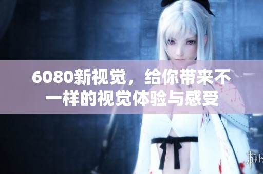 6080新视觉，给你带来不一样的视觉体验与感受