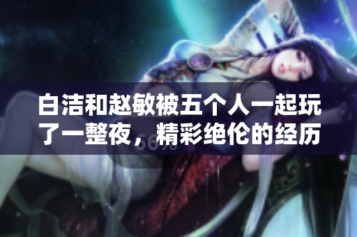 白洁和赵敏被五个人一起玩了一整夜，精彩绝伦的经历令人难以忘怀