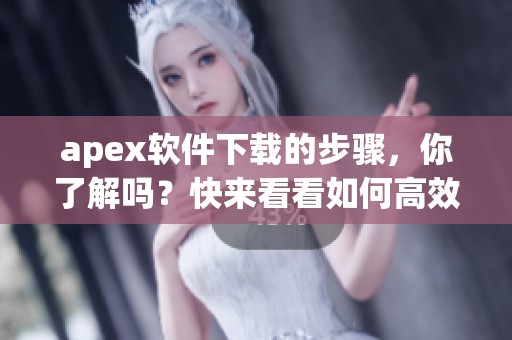 apex软件下载的步骤，你了解吗？快来看看如何高效获取apex吧！