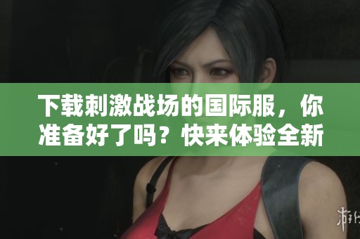 下载刺激战场的国际服，你准备好了吗？快来体验全新战斗乐趣！