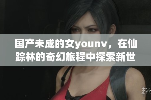 国产未成的女younv，在仙踪林的奇幻旅程中探索新世界