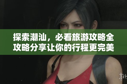 探索潮汕，必看旅游攻略全攻略分享让你的行程更完美