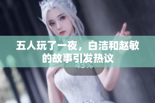 五人玩了一夜，白洁和赵敏的故事引发热议