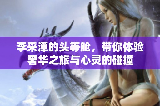李采潭的头等舱，带你体验奢华之旅与心灵的碰撞