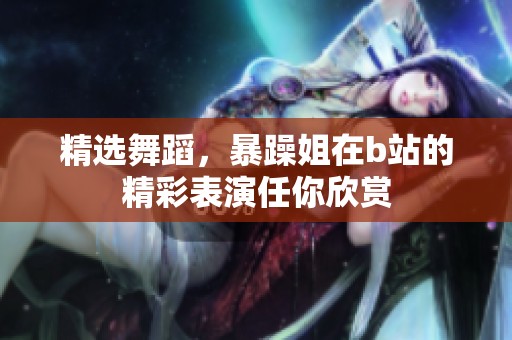 精选舞蹈，暴躁姐在b站的精彩表演任你欣赏