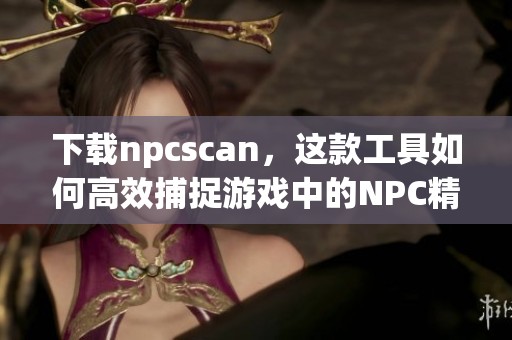 下载npcscan，这款工具如何高效捕捉游戏中的NPC精灵？