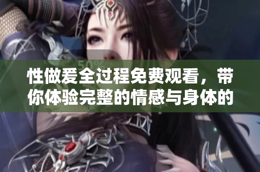 性做爰全过程免费观看，带你体验完整的情感与身体的交融之旅