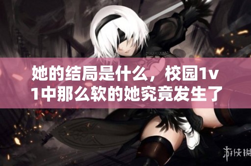 她的结局是什么，校园1v1中那么软的她究竟发生了什么