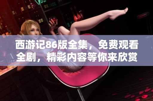 西游记86版全集，免费观看全剧，精彩内容等你来欣赏