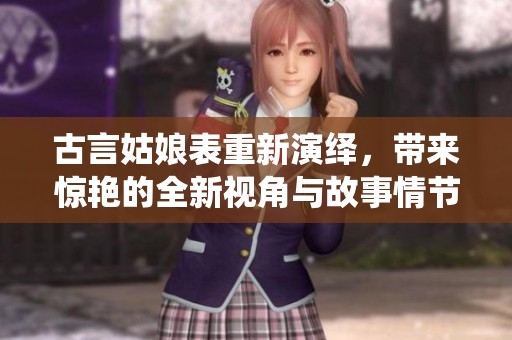 古言姑娘表重新演绎，带来惊艳的全新视角与故事情节