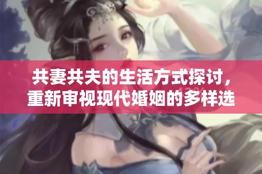 共妻共夫的生活方式探讨，重新审视现代婚姻的多样选择