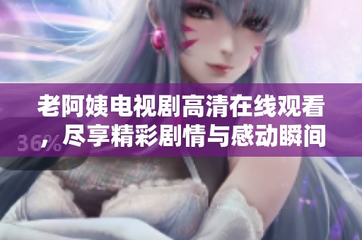 老阿姨电视剧高清在线观看，尽享精彩剧情与感动瞬间