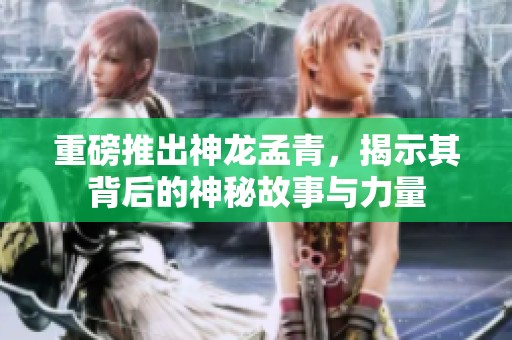 重磅推出神龙孟青，揭示其背后的神秘故事与力量
