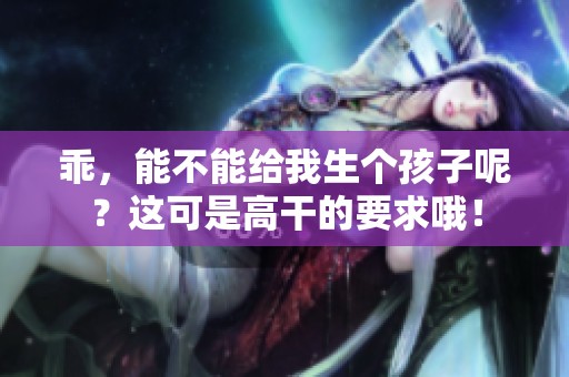 乖，能不能给我生个孩子呢？这可是高干的要求哦！
