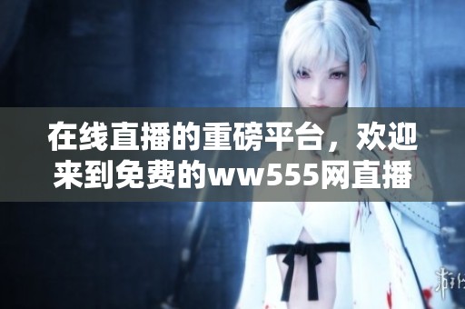 在线直播的重磅平台，欢迎来到免费的ww555网直播体验！