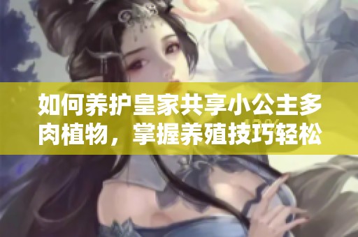 如何养护皇家共享小公主多肉植物，掌握养殖技巧轻松入手