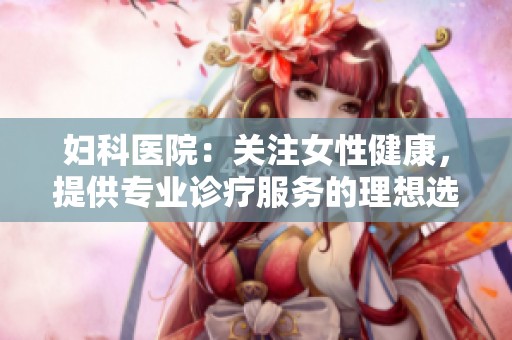妇科医院：关注女性健康，提供专业诊疗服务的理想选择