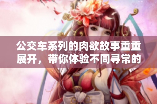 公交车系列的肉欲故事重重展开，带你体验不同寻常的旅程