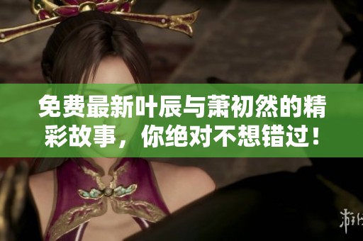 免费最新叶辰与萧初然的精彩故事，你绝对不想错过！